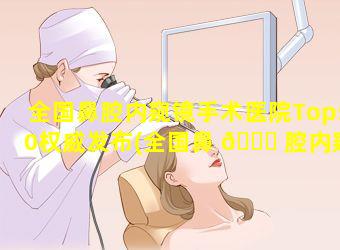 全国鼻腔内窥镜手术医院Top50权威发布(全国鼻 🍁 腔内窥镜手术医院top50权威发布)